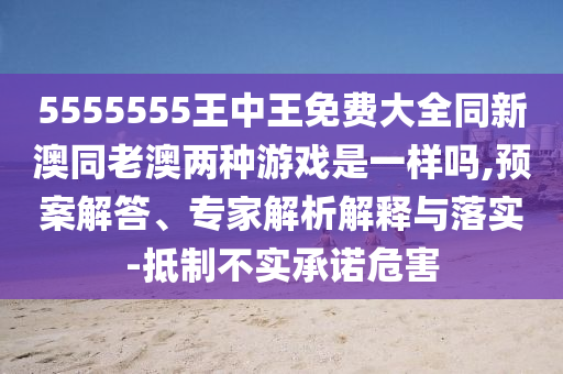 5555555王中王免费大全同新澳同老澳两种游戏是一样吗,预案解答、专家解析解释与落实-抵制不实承诺危害